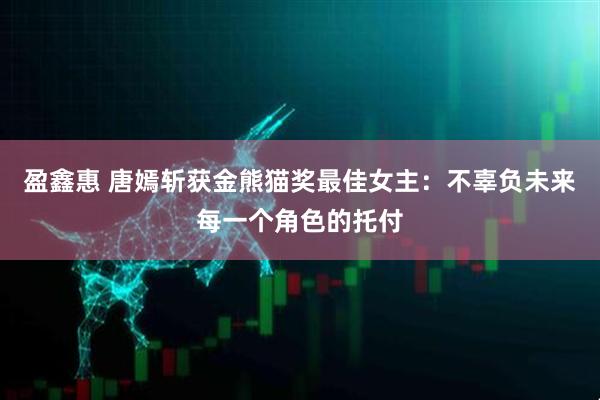 盈鑫惠 唐嫣斩获金熊猫奖最佳女主：不辜负未来每一个角色的托付