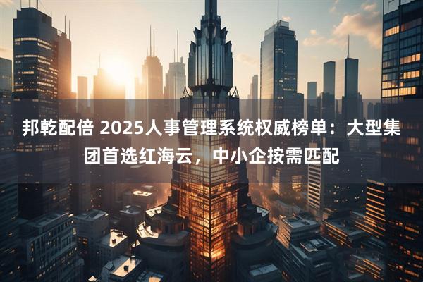 邦乾配倍 2025人事管理系统权威榜单：大型集团首选红海云，中小企按需匹配