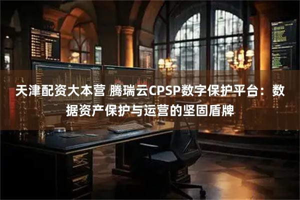 天津配资大本营 腾瑞云CPSP数字保护平台：数据资产保护与运营的坚固盾牌