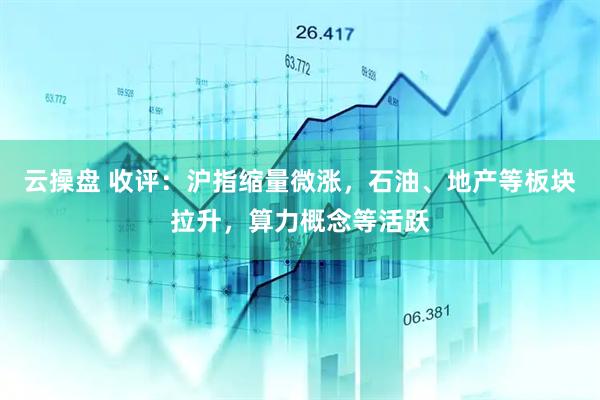 云操盘 收评：沪指缩量微涨，石油、地产等板块拉升，算力概念等活跃