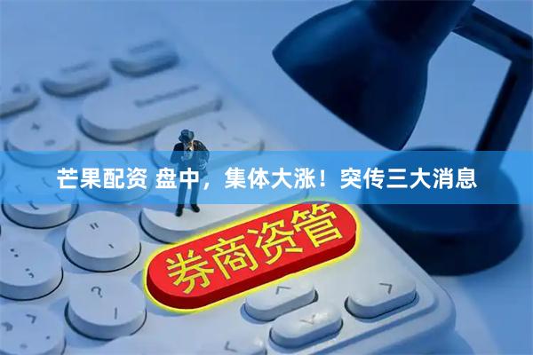 芒果配资 盘中，集体大涨！突传三大消息
