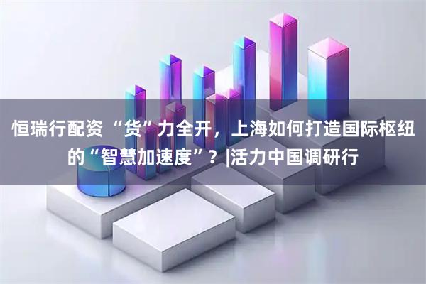 恒瑞行配资 “货”力全开，上海如何打造国际枢纽的“智慧加速度”？|活力中国调研行
