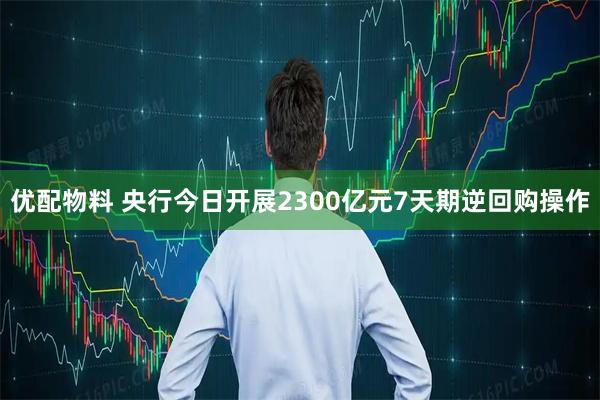 优配物料 央行今日开展2300亿元7天期逆回购操作