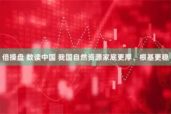 倍操盘 数读中国 我国自然资源家底更厚、根基更稳