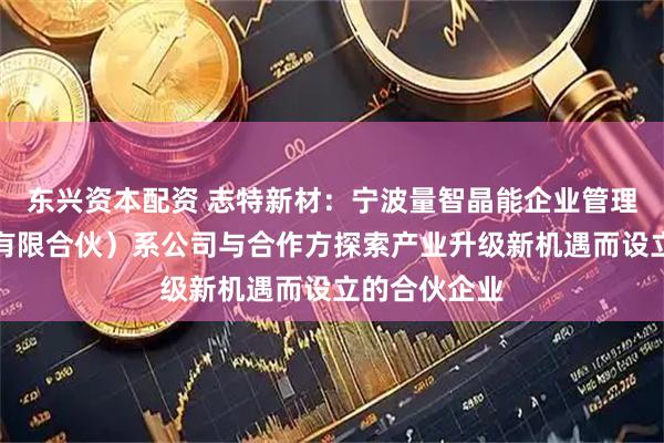 东兴资本配资 志特新材：宁波量智晶能企业管理合伙企业（有限合伙）系公司与合作方探索产业升级新机遇而设立的合伙企业