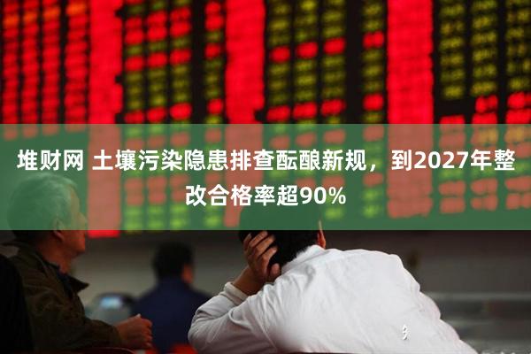 堆财网 土壤污染隐患排查酝酿新规，到2027年整改合格率超90%