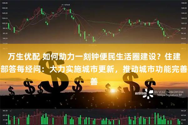万生优配 如何助力一刻钟便民生活圈建设？住建部答每经问：大力实施城市更新，推动城市功能完善
