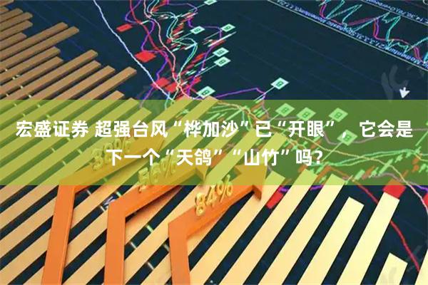 宏盛证券 超强台风“桦加沙”已“开眼”，它会是下一个“天鸽”“山竹”吗？