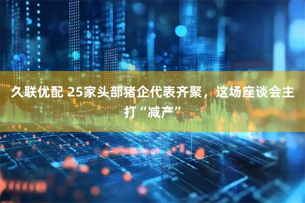 久联优配 25家头部猪企代表齐聚，这场座谈会主打“减产”