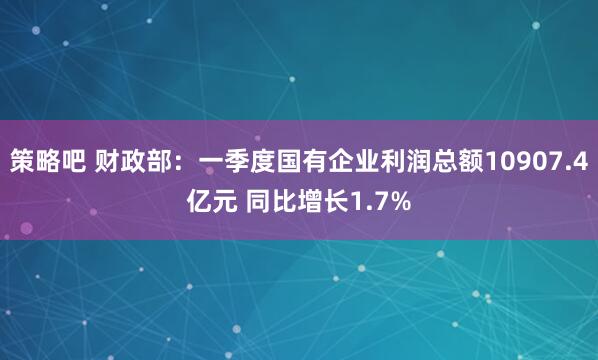 策略吧 财政部：一季度国有企业利润总额10907.4亿元 同比增长1.7%
