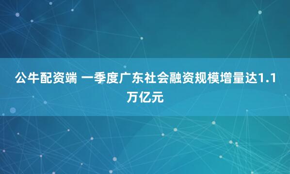 公牛配资端 一季度广东社会融资规模增量达1.1万亿元