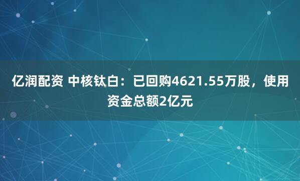 亿润配资 中核钛白：已回购4621.55万股，使用资金总额2亿元