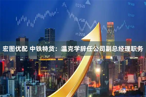 宏图优配 中铁特货：温克学辞任公司副总经理职务