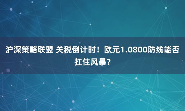 沪深策略联盟 关税倒计时！欧元1.0800防线能否扛住风暴？