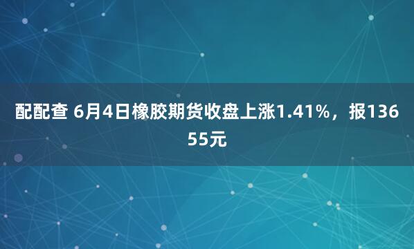 配配查 6月4日橡胶期货收盘上涨1.41%，报13655元