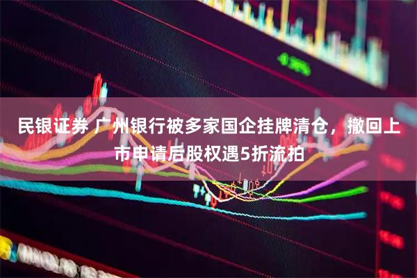 民银证券 广州银行被多家国企挂牌清仓，撤回上市申请后股权遇5折流拍