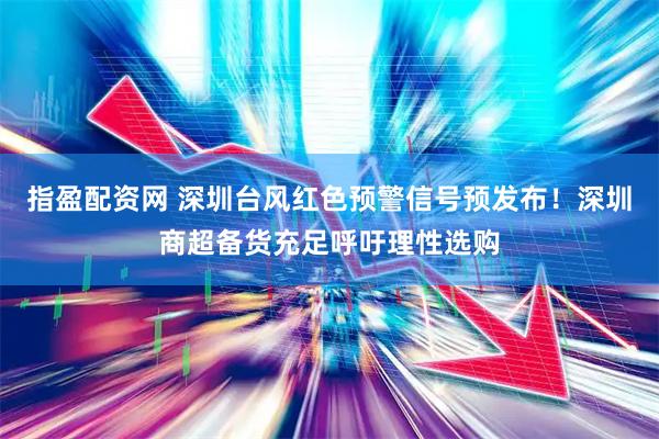 指盈配资网 深圳台风红色预警信号预发布！深圳商超备货充足呼吁理性选购