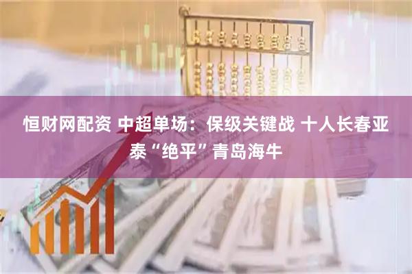 恒财网配资 中超单场：保级关键战 十人长春亚泰“绝平”青岛海牛