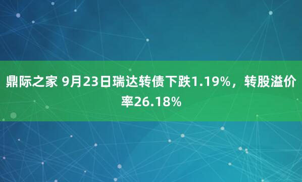 鼎际之家 9月23日瑞达转债下跌1.19%，转股溢价率26.18%