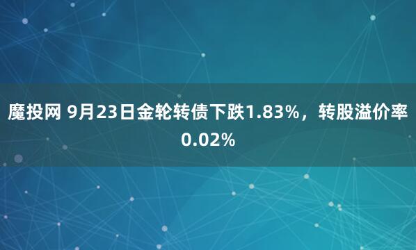 魔投网 9月23日金轮转债下跌1.83%，转股溢价率0.02%