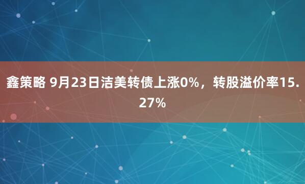 鑫策略 9月23日洁美转债上涨0%，转股溢价率15.27%