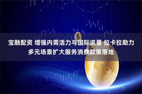 宝融配资 增强内需活力与国际流量 拉卡拉助力多元场景扩大服务消费政策落地