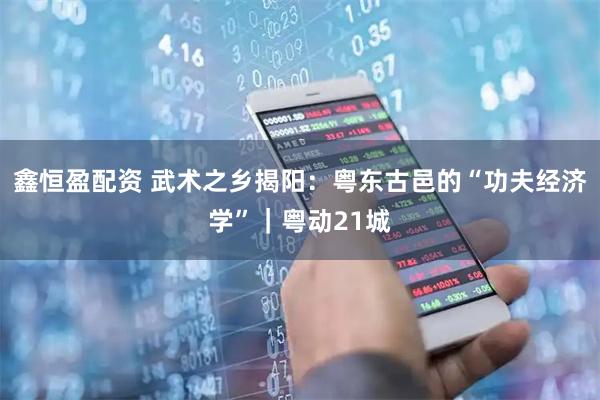 鑫恒盈配资 武术之乡揭阳：粤东古邑的“功夫经济学”｜粤动21城