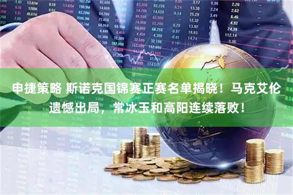 申捷策略 斯诺克国锦赛正赛名单揭晓！马克艾伦遗憾出局，常冰玉和高阳连续落败！