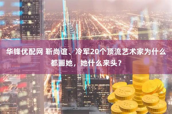 华锋优配网 靳尚谊、冷军20个顶流艺术家为什么都画她，她什么来头？