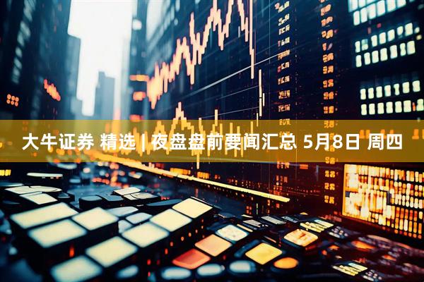 大牛证券 精选 | 夜盘盘前要闻汇总 5月8日 周四
