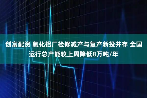 创富配资 氧化铝厂检修减产与复产新投并存 全国运行总产能较上周降低8万吨/年