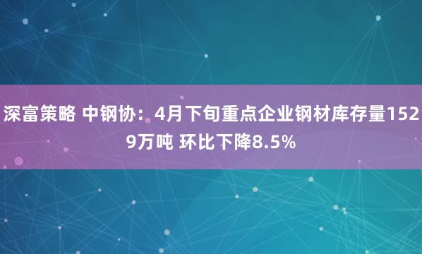 深富策略 中钢协：4月下旬重点企业钢材库存量1529万吨 环比下降8.5%