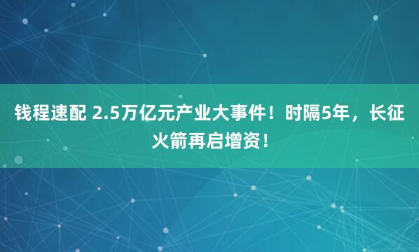 钱程速配 2.5万亿元产业大事件！时隔5年，长征火箭再启增资！