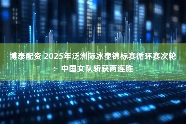 博泰配资 2025年泛洲际冰壶锦标赛循环赛次轮：中国女队斩获两连胜