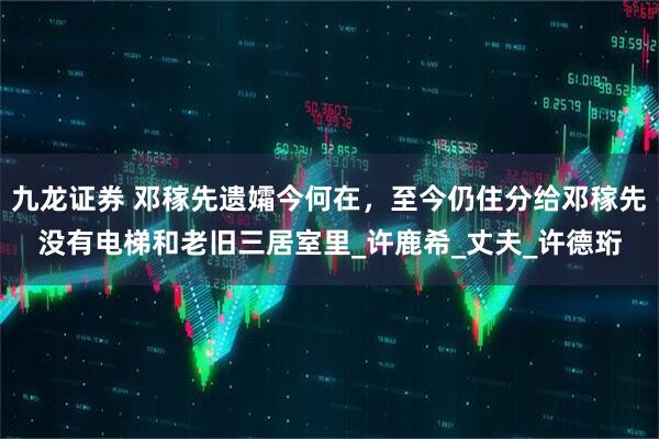 九龙证券 邓稼先遗孀今何在,至今仍住分给邓稼先没有电梯和老旧三居室里_许鹿希_丈夫_许德珩