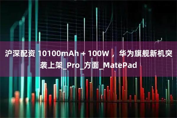 沪深配资 10100mAh + 100W ，华为旗舰新机突袭上架_Pro_方面_MatePad