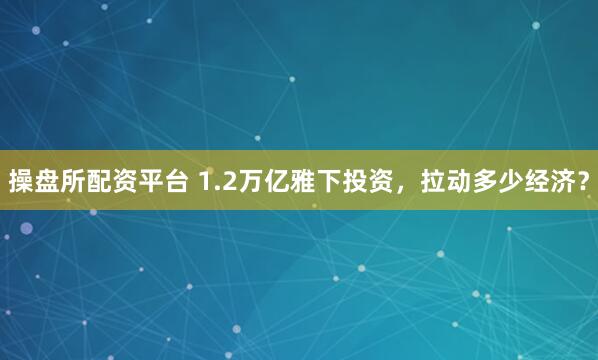 操盘所配资平台 1.2万亿雅下投资,拉动多少经济?