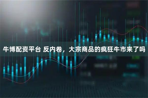 牛博配资平台 反内卷,大宗商品的疯狂牛市来了吗