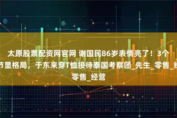 太原股票配资网官网 谢国民86岁表情亮了!3个细节显格局,于东来穿T恤接待泰国考察团_先生_零售_经营
