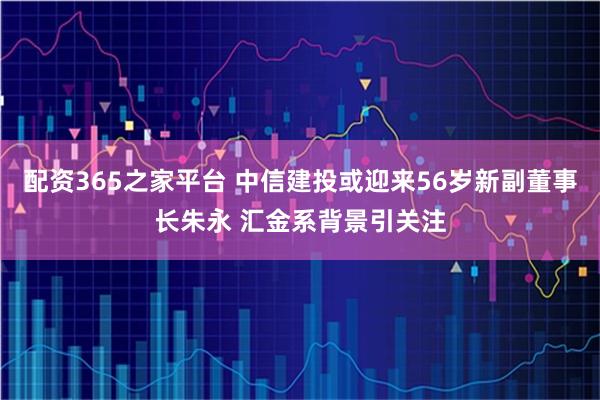 配资365之家平台 中信建投或迎来56岁新副董事长朱永 汇金系背景引关注