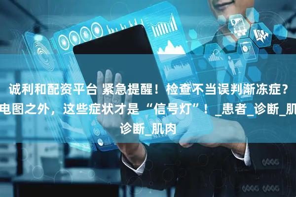 诚利和配资平台 紧急提醒!检查不当误判渐冻症?肌电图之外,这些症状才是 “信号灯”!_患者_诊断_肌肉