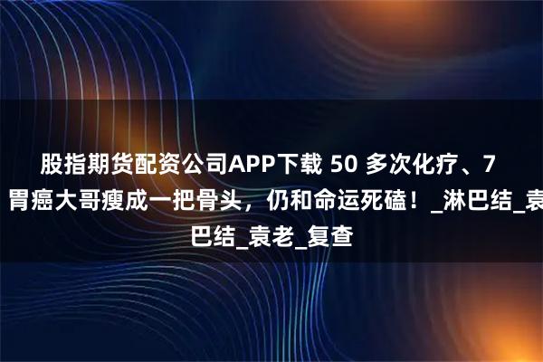 股指期货配资公司APP下载 50 多次化疗、7 年煎熬!胃癌大哥瘦成一把骨头,仍和命运死磕!_淋巴结_袁老_复查