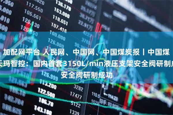 加配网平台 人民网、中国网、中国煤炭报丨中国煤科天玛智控：国内首套3150L/min液压支架安全阀研制成功