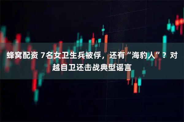 蜂窝配资 7名女卫生兵被俘，还有“海豹人”？对越自卫还击战典型谣言