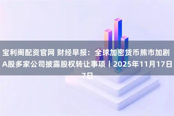 宝利阁配资官网 财经早报：全球加密货币熊市加剧 A股多家公司披露股权转让事项丨2025年11月17日