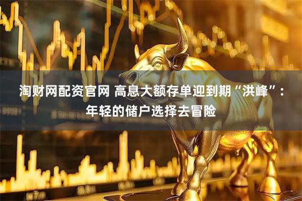 淘财网配资官网 高息大额存单迎到期“洪峰”：年轻的储户选择去冒险