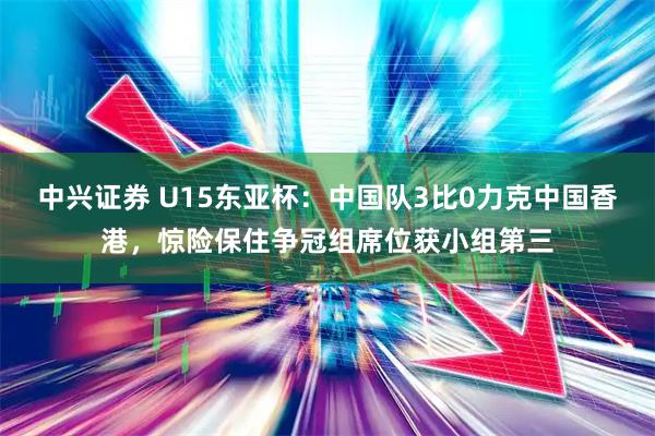 中兴证券 U15东亚杯:中国队3比0力克中国香港,惊险保住争冠组席位获小组第三