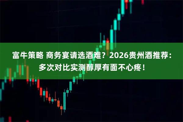 富牛策略 商务宴请选酒难?2026贵州酒推荐:多次对比实测醇厚有面不心疼!