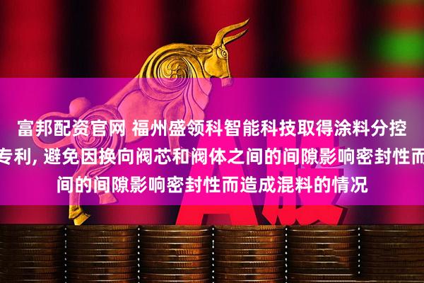 富邦配资官网 福州盛领科智能科技取得涂料分控单向阀控制装置专利, 避免因换向阀芯和阀体之间的间隙影响密封性而造成混料的情况