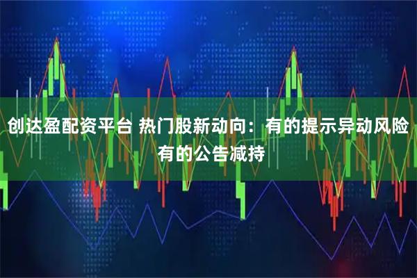 创达盈配资平台 热门股新动向：有的提示异动风险 有的公告减持